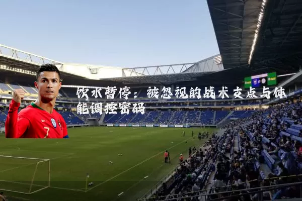 饮水暂停：被忽视的战术支点与体能调控密码